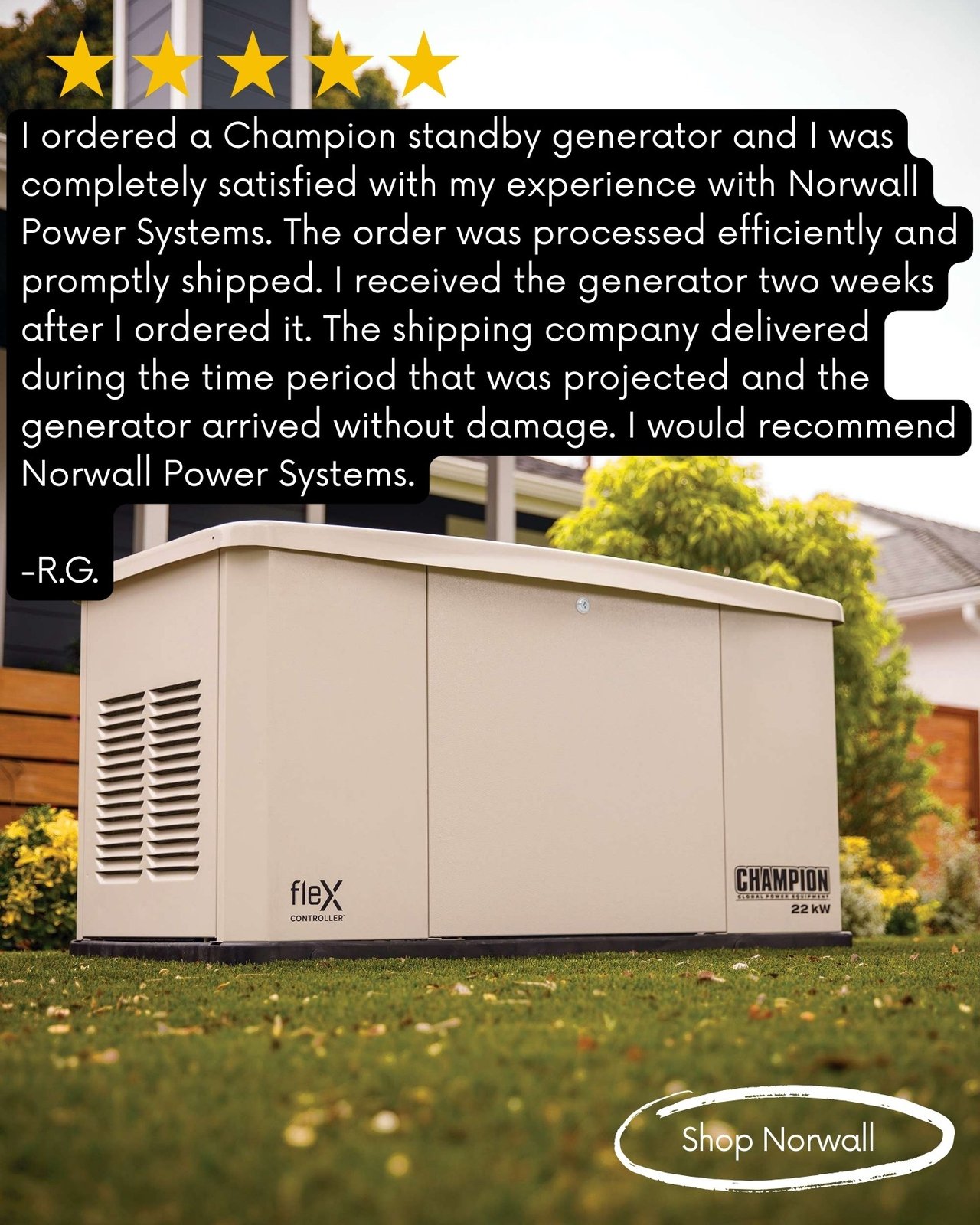 A champion 22kW fleX standby generators installed in a home's back yard. There are flower beds to the sides and behind the generator, and shrubs are visible. A neighboring home is in the background. There are 5 stars at the top of the picture. White text circled in white at the bottom of the photo reads- Shop Norwall. Main Text Reads— I ordered a Champion standby generator and I was completely satisfied with my experience with Norwall Power Systems. The order was processed efficiently and promptly shipped. I received the generator two weeks after I ordered it. The shipping company delivered during the time period that was projected and the generator arrived without damage. I would recommend Norwall Power Systems. -R.G.