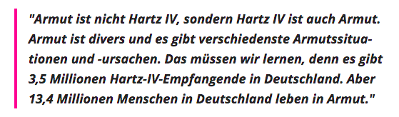 "Armut ist nicht Hartz IV, sondern Hartz IV ist auch Armut. Armut ist divers und es gibt verschiedenste Armutssituationen und -ursachen. Das müssen wir lernen, denn es gibt 3,5 Millionen Hartz-IV-Empfangende in Deutschland. Aber 13,4 Millionen Menschen in Deutschland leben in Armut."