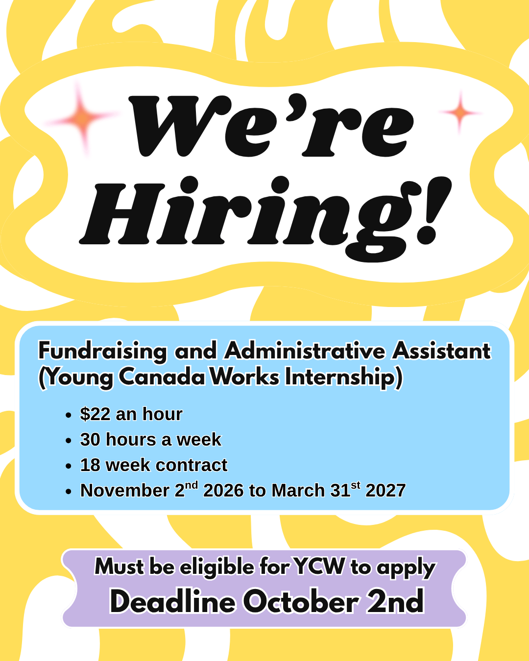 a promotional image with a white background and abstract, curving yellow lines of varying thickness. At the top of the image in bold black italicized text is written “We’re Hiring!” In the center of the image, black text is set against an embedded, solid blue rectangle, which reads “Fundraising and Administrative Assistant (Young Canada Works Internship), $22 an hour, 30 hours a week, 18 week contract, November 2nd 2026 to March 31st 2027.” At the bottom of the image, black text is set against a solid purple label which reads “Must be eligible for YCW to apply Deadline October 2nd.”