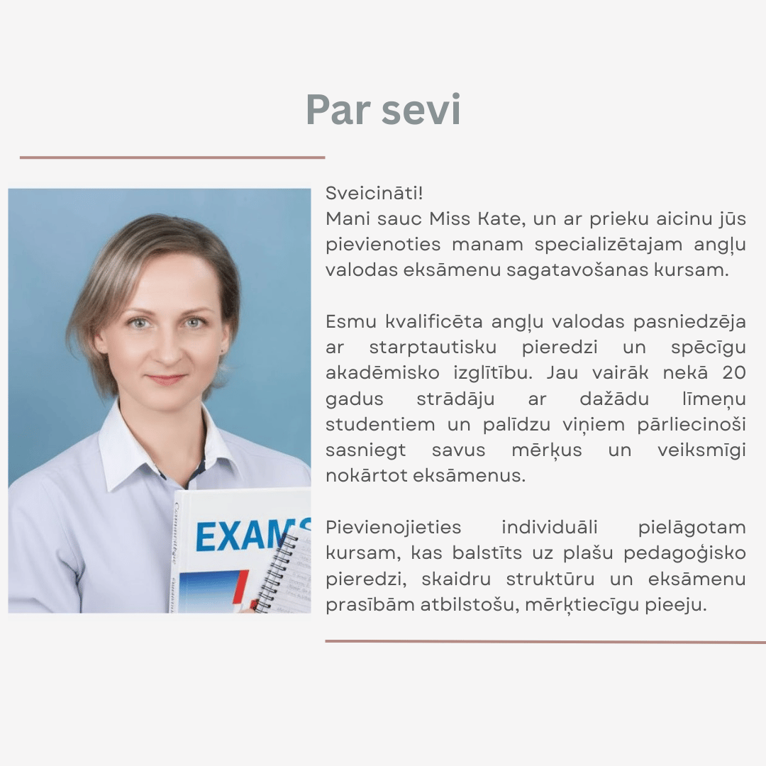 Angļu valodas pasniedzēja Miss Kate piedāvā specializētu angļu valodas eksāmenu sagatavošanas kursu ar individuālu pieeju un vairāk nekā 20 gadu pieredzi.  Atslēgvārdi: angļu valodas pasniedzēja, angļu valodas eksāmenu sagatavošana, individuāls kurss, Miss Kate
