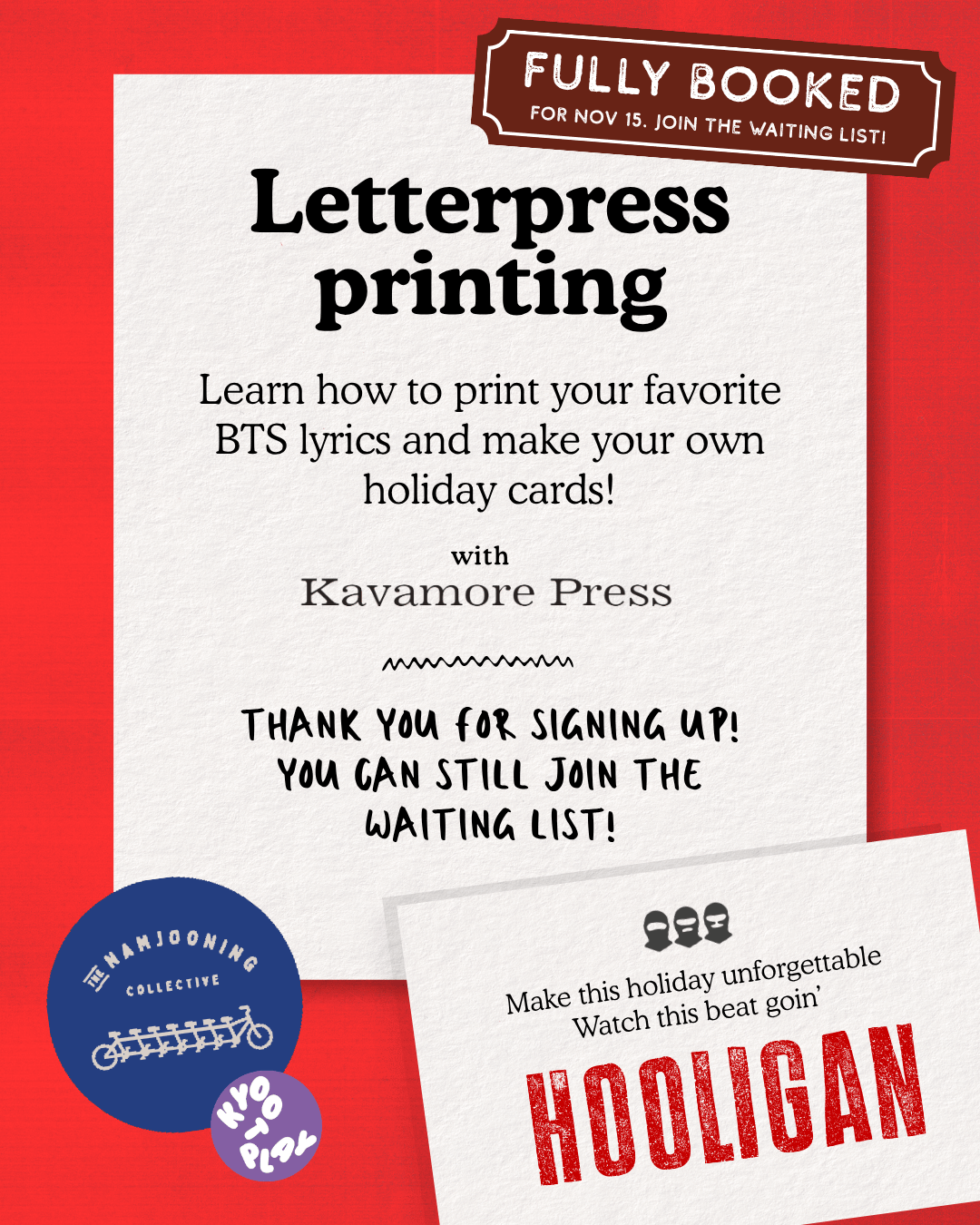 Fully Booked for Nov 15. Join the Waiting list! Letterpress printing. Learn how to print your favorite BTS lyrics and make your own holiday cards! with Kavamore Press. Thank you for signing up! You can still join the waiting list! Card image: Make this holiday unforgettable. Watch this beat goin' HOOLIGAN