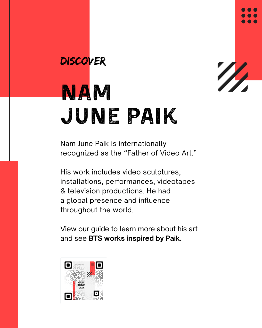 Discover Nam June Paik. Nam June Paik is internationally recognized as the ​“Father of Video Art.”   His work includes video sculptures, installations, performances, videotapes & television productions. He had  a global presence and influence throughout the world.   View our guide to learn more about his art and see BTS works inspired by Paik.