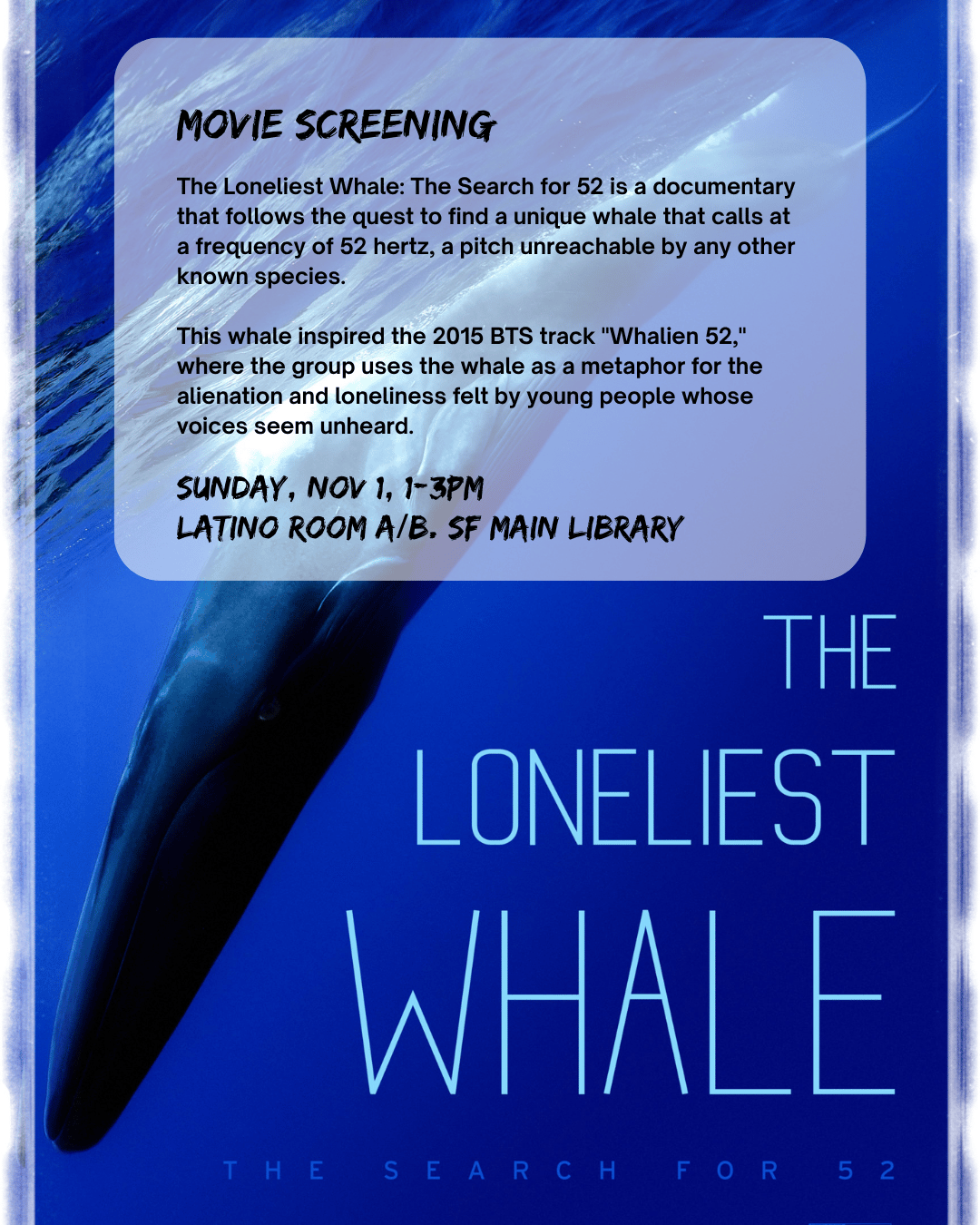 Movie Screening. The Lonliest Whale: The Search for 52 is a documentary that follows the quest to find a unique whale that calls at a frequency of 52 hertz, a pitch unreachable by any other known species. This whale inspired the 2015 BTS track, "Whalien 52," where the group uses the whale as a metaphor for the alientation and lonlieness felt by young people whose voicees seem unheard. Sunday, Nov 1, 1-3pm. Latino Room A/B, SF Main Library. The Lonliest Whale: The Search for 52 (film poster)