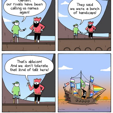 4-panel comic by War and Peas. Panel 1: A pirate with a peg leg and hook hand tells his captain, "Captain, our rivals have been calling us names again!" Panel 2: "They said we were a bunch of handicaps!" Panel 3: The captain raises his fist. "That's ableism! And we don't tolerate that kind of talk here!" Panel 4: Wide shot of their pirate ship sailing at sunset, covered in rainbow sails, pride flags, trans flags, a peace symbol, and a disability accessibility flag alongside the Jolly Roger.