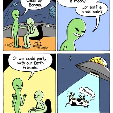 4-panel comic by War and Peas. Panel 1: Two green aliens on a spaceship. One comforts the other. "Come on. Cheer up, Borgus." Panel 2: Suggestions to lift his mood. "We could destroy a moon? ...or surf a black hole?" Panel 3: "Or we could party with our Earth friends." Both aliens perk up. Panel 4: A UFO beams up a mooing cow into a tractor beam. Through the window, the aliens are partying inside.