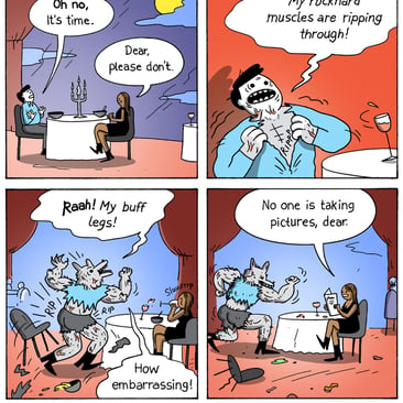 4-panel comic by War and Peas. Panel 1: A couple at a fancy restaurant under a full moon. The man panics. "Oh no, it's time." His date: "Dear, please don't." Panel 2: He starts transforming, shirt ripping. "ARGH! My rockhard muscles are ripping through!" Panel 3: Now a full werewolf, he flexes. "Raah! My buff legs! How embarrassing!" His date sips from her drink.  Panel 4: The werewolf poses at the table. His date says flatly, "No one is taking pictures, dear."